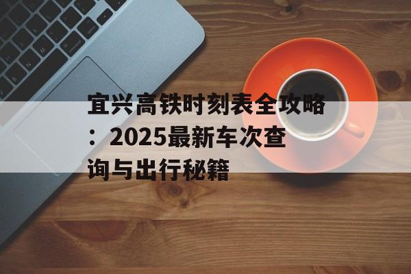 宜兴高铁时刻表全攻略：2025最新车次查询与出行秘籍-第1张图片-