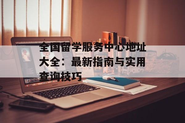 全国留学服务中心地址大全：最新指南与实用查询技巧-第1张图片-