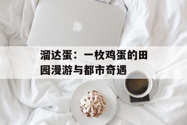 溜达蛋：一枚鸡蛋的田园漫游与都市奇遇-第1张图片-