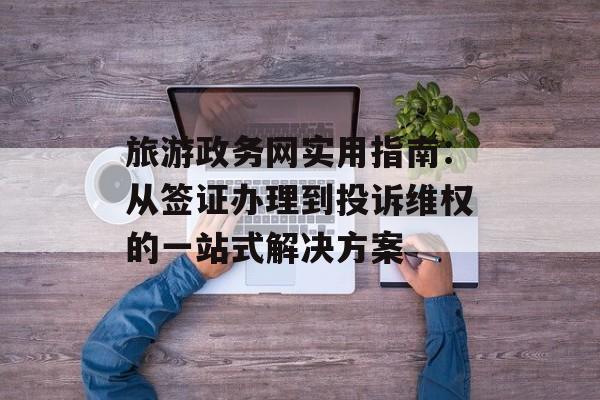 旅游政务网实用指南：从签证办理到投诉维权的一站式解决方案-第1张图片-