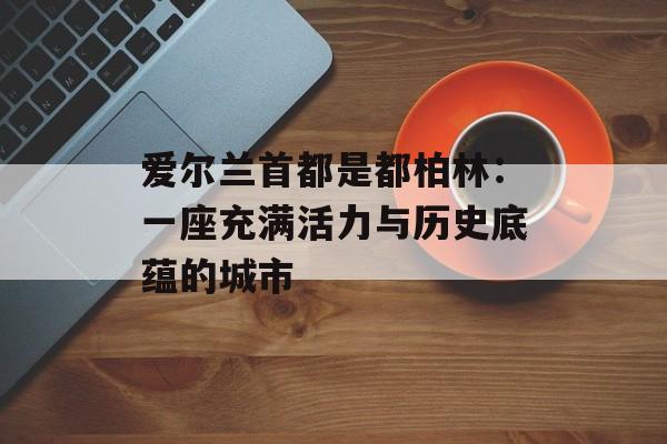 爱尔兰首都是都柏林:一座充满活力与历史底蕴的城市-第1张图片- 爱尔兰首都是都柏林:一座充满活力与历史底蕴的城市-第1张图片-