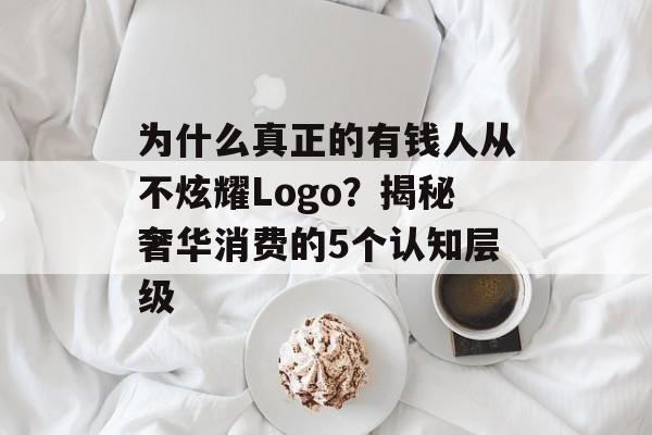 为什么真正的有钱人从不炫耀Logo？揭秘奢华消费的5个认知层级-第1张图片-