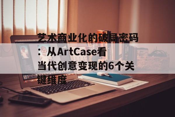 艺术商业化的破局密码:从ArtCase看当代创意变现的6个关键维度-第1张图片- 艺术商业化的破局密码:从ArtCase看当代创意变现的6个关键维度-第1张图片-
