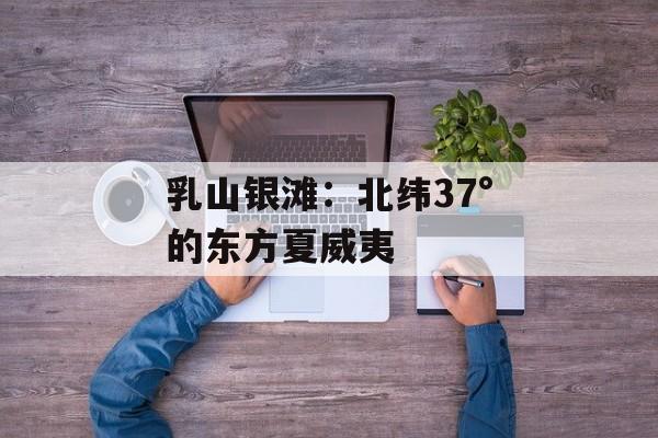 乳山银滩:北纬37°的东方夏威夷-第1张图片- 乳山银滩:北纬37°的东方夏威夷-第1张图片-