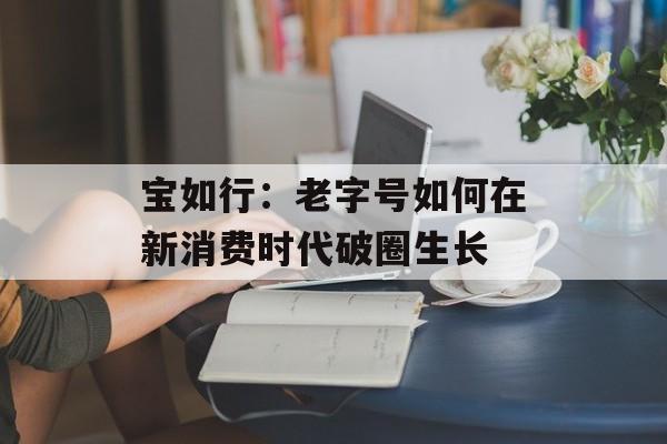 宝如行：老字号如何在新消费时代破圈生长-第1张图片-