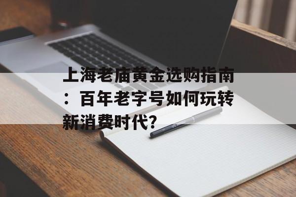 上海老庙黄金选购指南：百年老字号如何玩转新消费时代？-第1张图片-