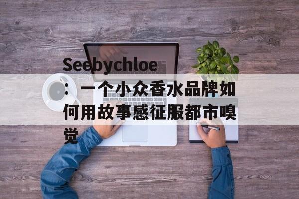 Seebychloe：一个小众香水品牌如何用故事感征服都市嗅觉-第1张图片-
