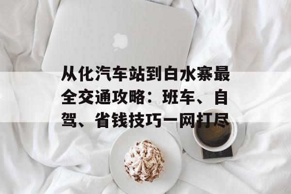 从化汽车站到白水寨最全交通攻略：班车、自驾、省钱技巧一网打尽-第1张图片-