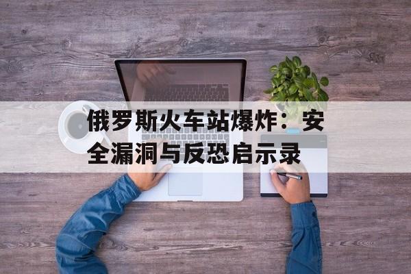 俄罗斯火车站爆炸：安全漏洞与反恐启示录-第1张图片-