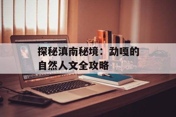 探秘滇南秘境:勐嘎的自然人文全攻略-第1张图片- 探秘滇南秘境:勐嘎的自然人文全攻略-第1张图片-