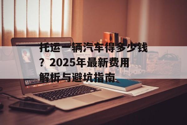 托运一辆汽车得多少钱?2025年最新费用解析与避坑指南-第1张图片- 托运一辆汽车得多少钱?2025年最新费用解析与避坑指南-第1张图片-