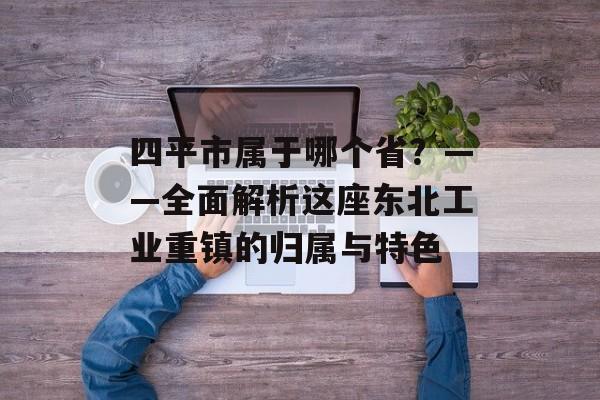 四平市属于哪个省?——全面解析这座东北工业重镇的归属与特色-第1张图片- 四平市属于哪个省?——全面解析这座东北工业重镇的归属与特色-第1张图片-