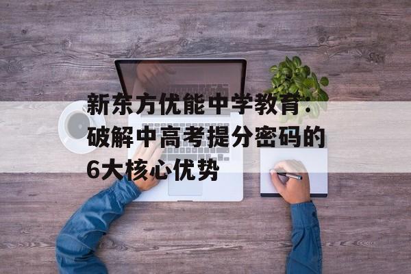 新东方优能中学教育：破解中高考提分密码的6大核心优势-第1张图片-