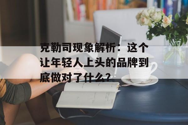 克勒司现象解析:这个让年轻人上头的品牌到底做对了什么?-第1张图片- 克勒司现象解析:这个让年轻人上头的品牌到底做对了什么?-第1张图片-