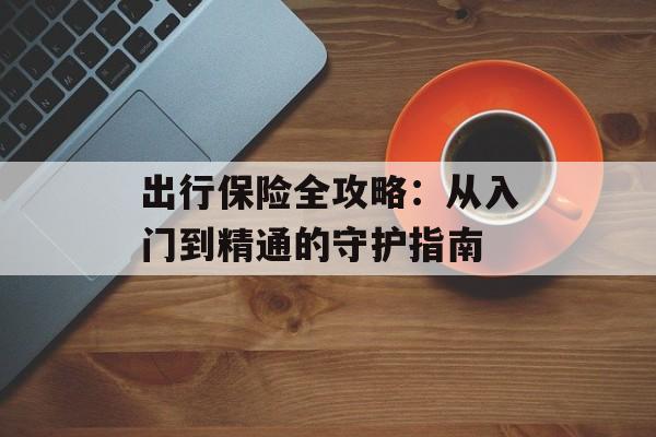 出行保险全攻略：从入门到精通的守护指南-第1张图片-