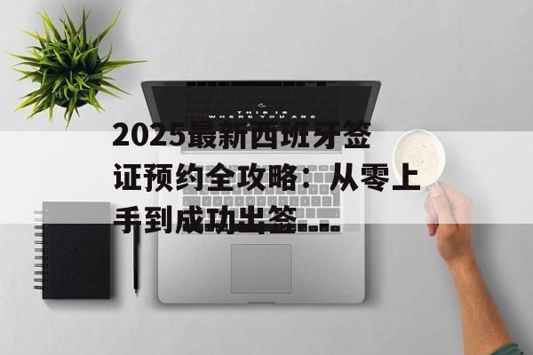 2025最新西班牙签证预约全攻略：从零上手到成功出签-第1张图片-