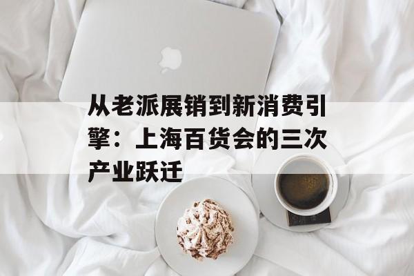 从老派展销到新消费引擎:上海百货会的三次产业跃迁-第1张图片- 从老派展销到新消费引擎:上海百货会的三次产业跃迁-第1张图片-