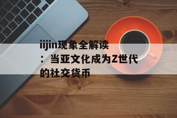 iijin现象全解读:当亚文化成为Z世代的社交货币-第1张图片- iijin现象全解读:当亚文化成为Z世代的社交货币-第1张图片-