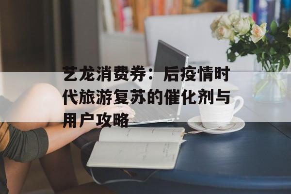 艺龙消费券：后疫情时代旅游复苏的催化剂与用户攻略-第1张图片-
