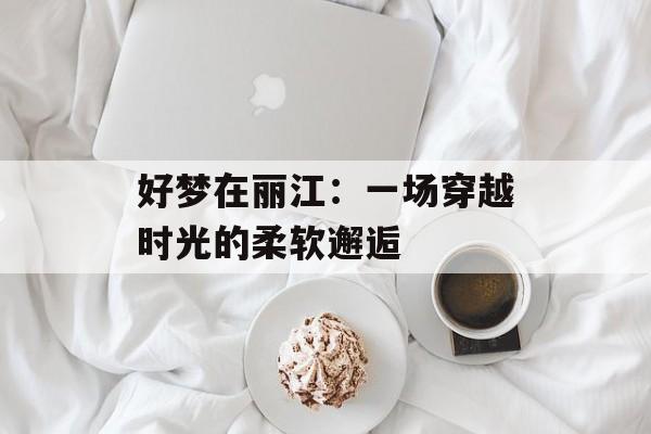 好梦在丽江:一场穿越时光的柔软邂逅-第1张图片- 好梦在丽江:一场穿越时光的柔软邂逅-第1张图片-