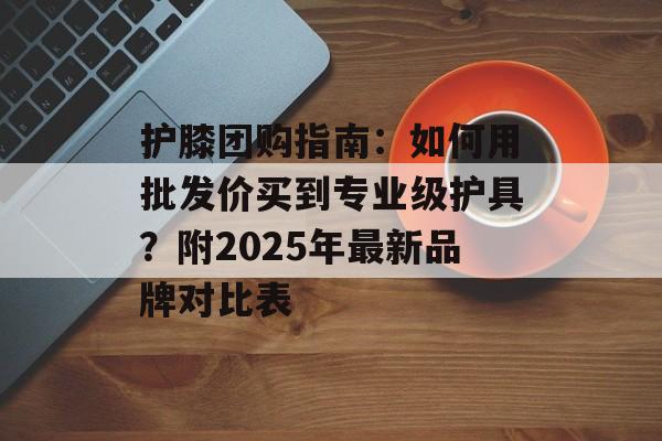 护膝团购指南：如何用批发价买到专业级护具？附2025年最新品牌对比表-第1张图片-