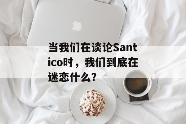 当我们在谈论Santico时，我们到底在迷恋什么？-第1张图片-