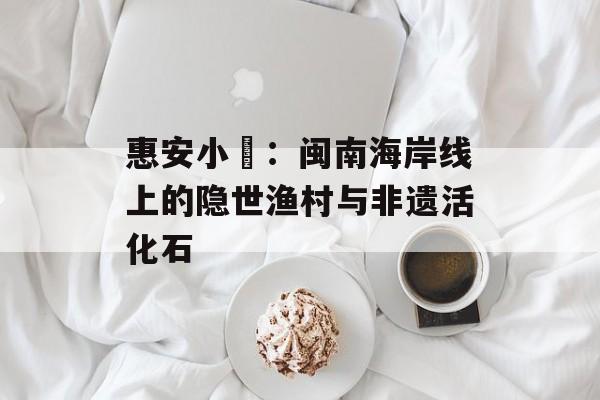 惠安小岞：闽南海岸线上的隐世渔村与非遗活化石-第1张图片-