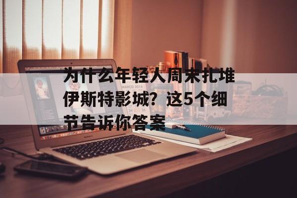 为什么年轻人周末扎堆伊斯特影城?这5个细节告诉你答案-第1张图片- 为什么年轻人周末扎堆伊斯特影城?这5个细节告诉你答案-第1张图片-