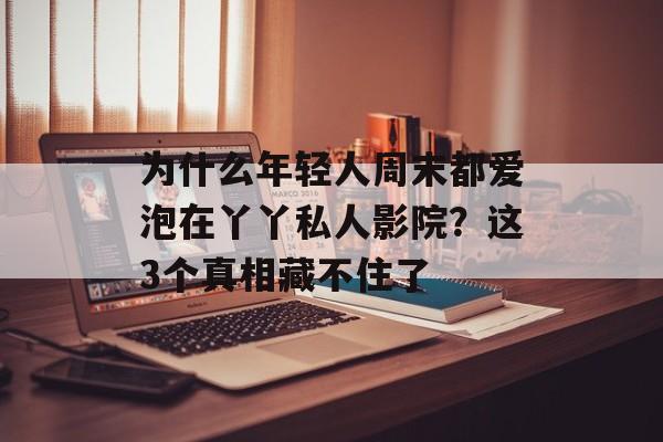 为什么年轻人周末都爱泡在丫丫私人影院？这3个真相藏不住了-第1张图片-