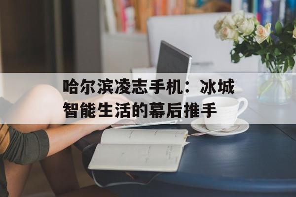 哈尔滨凌志手机：冰城智能生活的幕后推手-第1张图片-