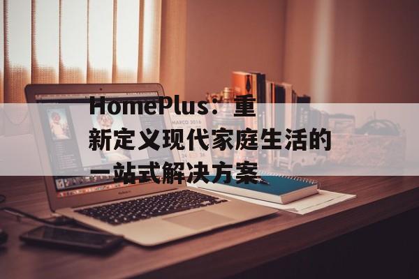 HomePlus：重新定义现代家庭生活的一站式解决方案-第1张图片-