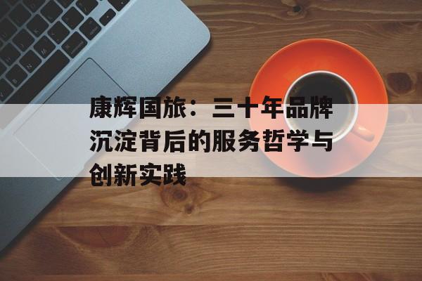 康辉国旅：三十年品牌沉淀背后的服务哲学与创新实践-第1张图片-