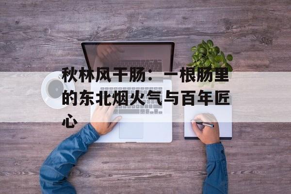 秋林风干肠：一根肠里的东北烟火气与百年匠心-第1张图片-