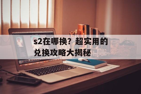s2在哪换？超实用的兑换攻略大揭秘-第1张图片-