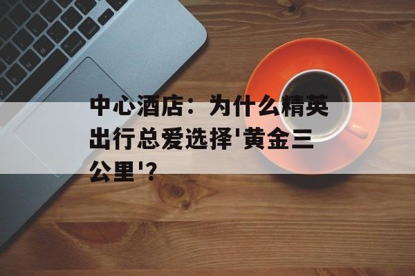 中心酒店：为什么精英出行总爱选择'黄金三公里'？-第1张图片-
