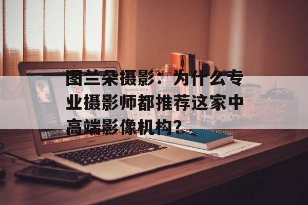 图兰朵摄影:为什么专业摄影师都推荐这家中高端影像机构?-第1张图片- 图兰朵摄影:为什么专业摄影师都推荐这家中高端影像机构?-第1张图片-
