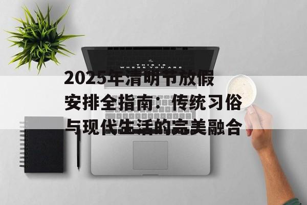 2025年清明节放假安排全指南：传统习俗与现代生活的完美融合-第1张图片-
