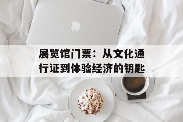 展览馆门票:从文化通行证到体验经济的钥匙-第1张图片- 展览馆门票:从文化通行证到体验经济的钥匙-第1张图片-