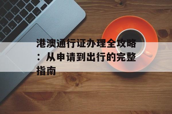 港澳通行证办理全攻略:从申请到出行的完整指南-第1张图片- 港澳通行证办理全攻略:从申请到出行的完整指南-第1张图片-