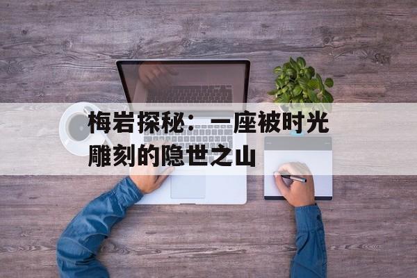 梅岩探秘:一座被时光雕刻的隐世之山-第1张图片- 梅岩探秘:一座被时光雕刻的隐世之山-第1张图片-