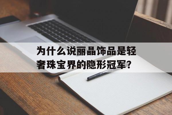 为什么说丽晶饰品是轻奢珠宝界的隐形冠军？-第1张图片-