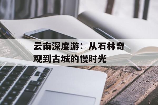 云南深度游:从石林奇观到古城的慢时光-第1张图片- 云南深度游:从石林奇观到古城的慢时光-第1张图片-