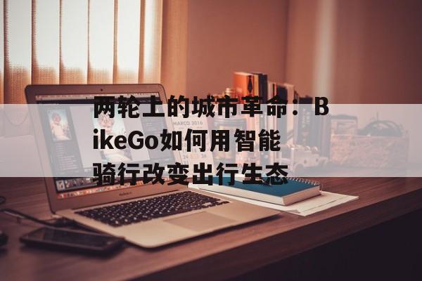 两轮上的城市革命：BikeGo如何用智能骑行改变出行生态-第1张图片-