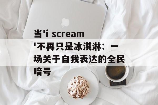 当'i scream'不再只是冰淇淋:一场关于自我表达的全民暗号-第1张图片- 当'i scream'不再只是冰淇淋:一场关于自我表达的全民暗号-第1张图片-