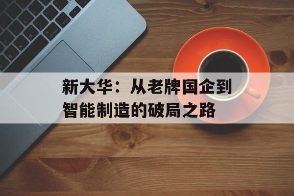 新大华：从老牌国企到智能制造的破局之路-第1张图片-