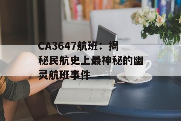 CA3647航班:揭秘民航史上最神秘的幽灵航班事件-第1张图片- CA3647航班:揭秘民航史上最神秘的幽灵航班事件-第1张图片-
