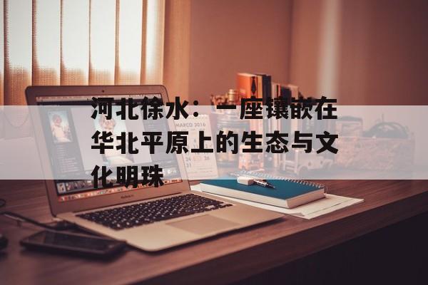 河北徐水:一座镶嵌在华北平原上的生态与文化明珠-第1张图片- 河北徐水:一座镶嵌在华北平原上的生态与文化明珠-第1张图片-