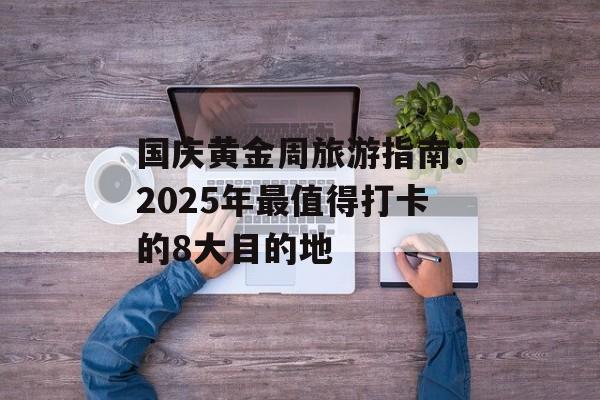 国庆黄金周旅游指南:2025年最值得打卡的8大目的地-第1张图片- 国庆黄金周旅游指南:2025年最值得打卡的8大目的地-第1张图片-