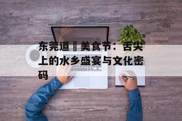 东莞道滘美食节：舌尖上的水乡盛宴与文化密码-第1张图片-