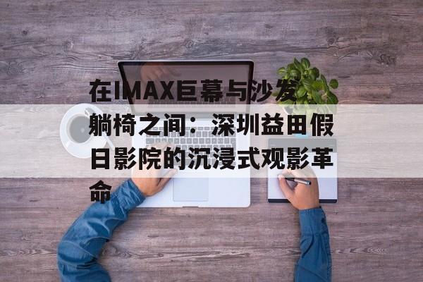在IMAX巨幕与沙发躺椅之间：深圳益田假日影院的沉浸式观影革命-第1张图片-
